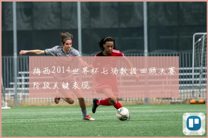 梅西2014世界杯七场数据回顾决赛阶段关键表现