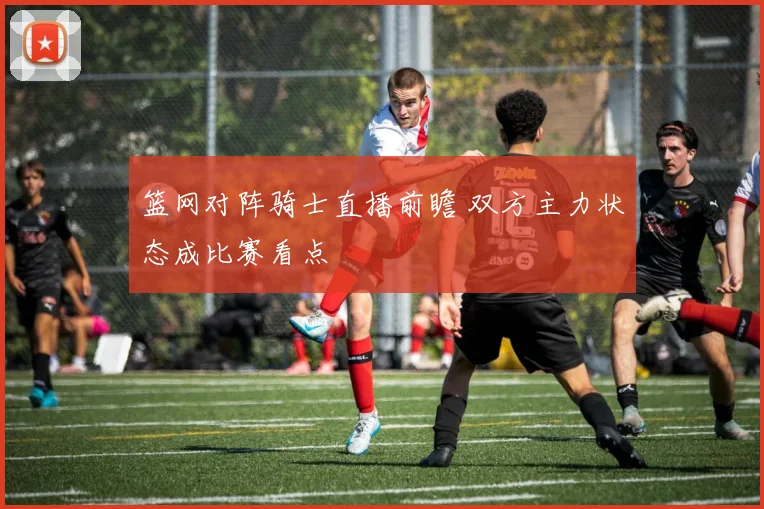 篮网对阵骑士直播前瞻 双方主力状态成比赛看点