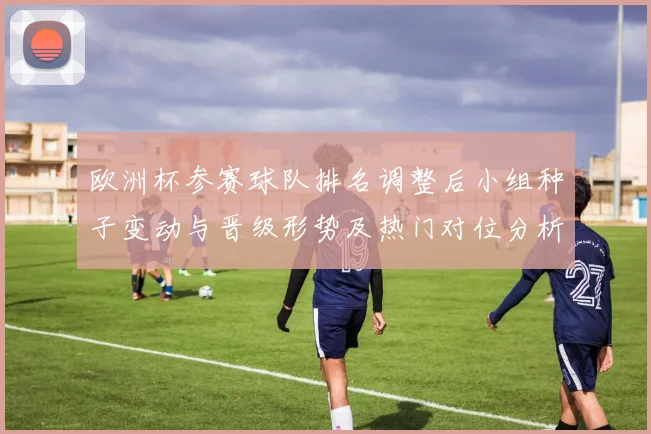 欧洲杯参赛球队排名调整后小组种子变动与晋级形势及热门对位分析