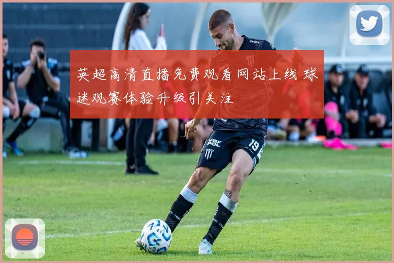 英超高清直播免费观看网站上线 球迷观赛体验升级引关注