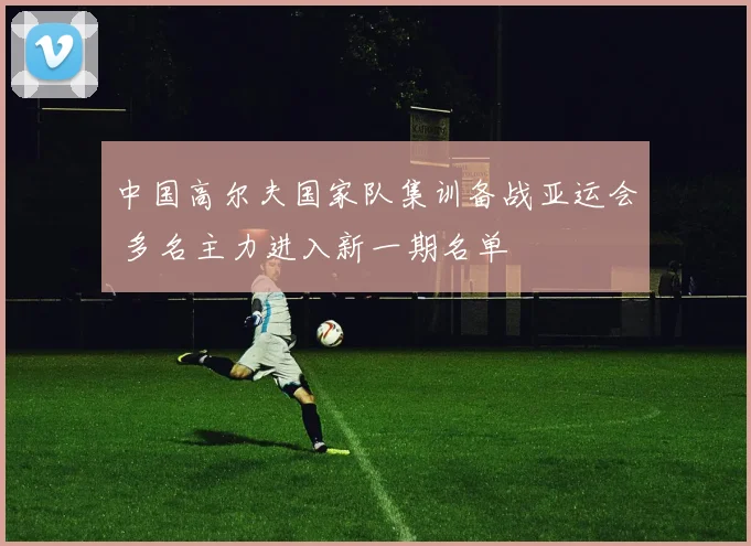 中国高尔夫国家队集训备战亚运会 多名主力进入新一期名单