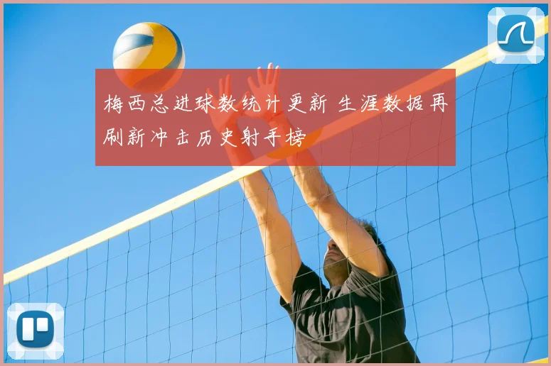 梅西总进球数统计更新 生涯数据再刷新冲击历史射手榜