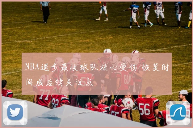 NBA退步最快球队核心受伤 恢复时间成后续关注点