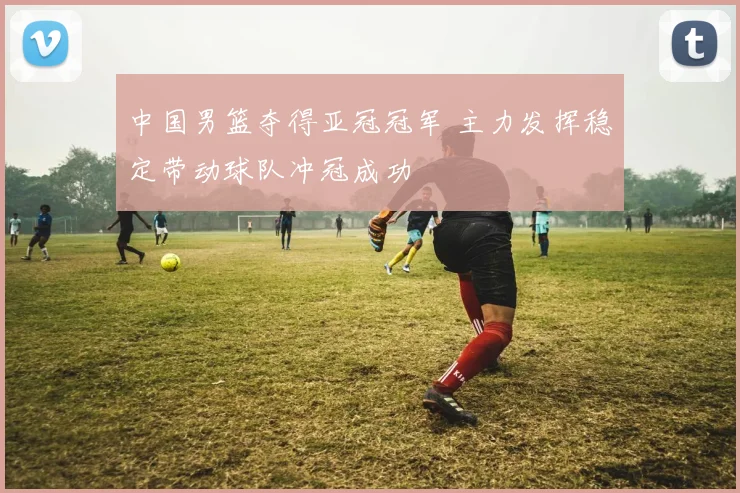 中国男篮夺得亚冠冠军 主力发挥稳定带动球队冲冠成功