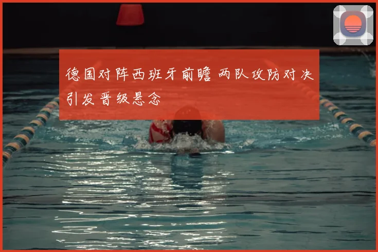 德国对阵西班牙前瞻 两队攻防对决引发晋级悬念