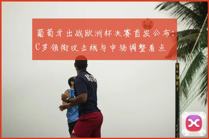 葡萄牙出战欧洲杯决赛首发公布:C罗领衔攻击线与中场调整看点