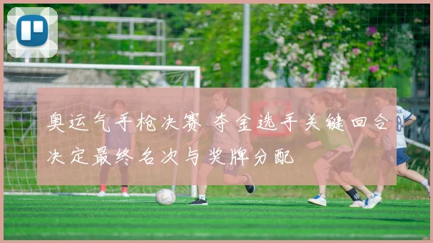 奥运气手枪决赛 夺金选手关键回合决定最终名次与奖牌分配