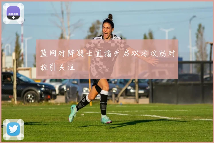 篮网对阵骑士直播开启双方攻防对抗引关注