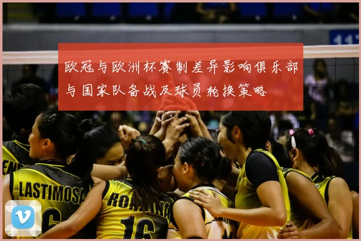 欧冠与欧洲杯赛制差异影响俱乐部与国家队备战及球员轮换策略