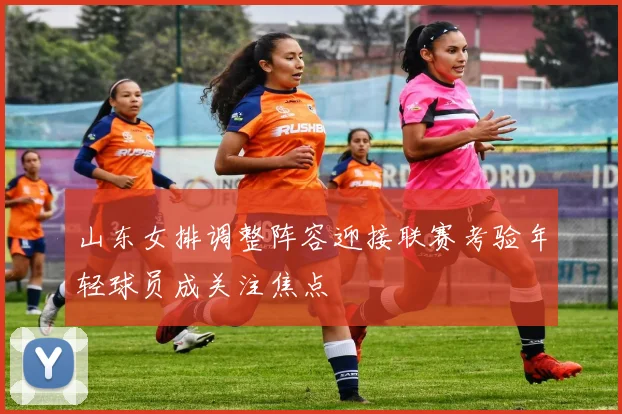山东女排调整阵容迎接联赛考验年轻球员成关注焦点