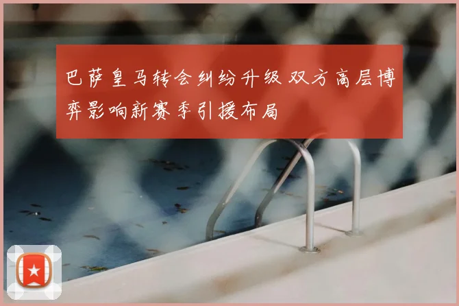 巴萨皇马转会纠纷升级 双方高层博弈影响新赛季引援布局