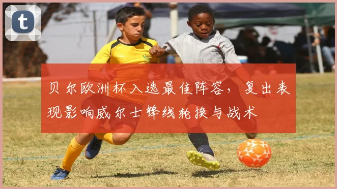 贝尔欧洲杯入选最佳阵容,复出表现影响威尔士锋线轮换与战术