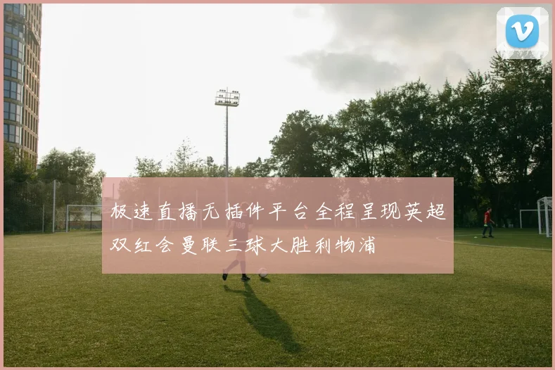 极速直播无插件平台全程呈现英超双红会曼联三球大胜利物浦