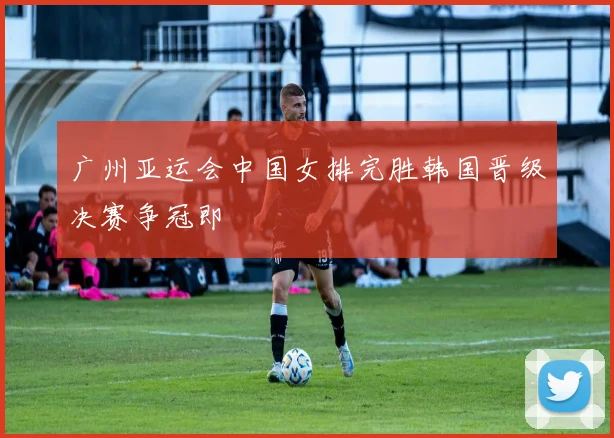 广州亚运会中国女排完胜韩国晋级决赛争冠即