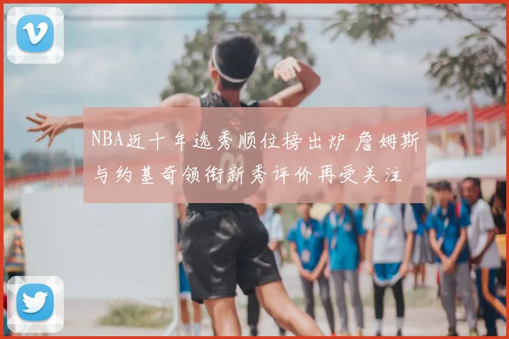 NBA近十年选秀顺位榜出炉 詹姆斯与约基奇领衔新秀评价再受关注