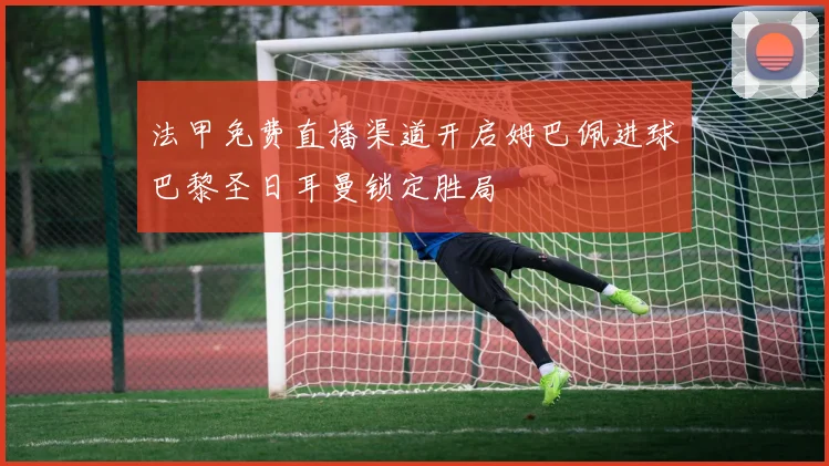 法甲免费直播渠道开启姆巴佩进球巴黎圣日耳曼锁定胜局