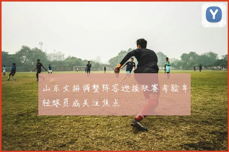 山东女排调整阵容迎接联赛考验年轻球员成关注焦点