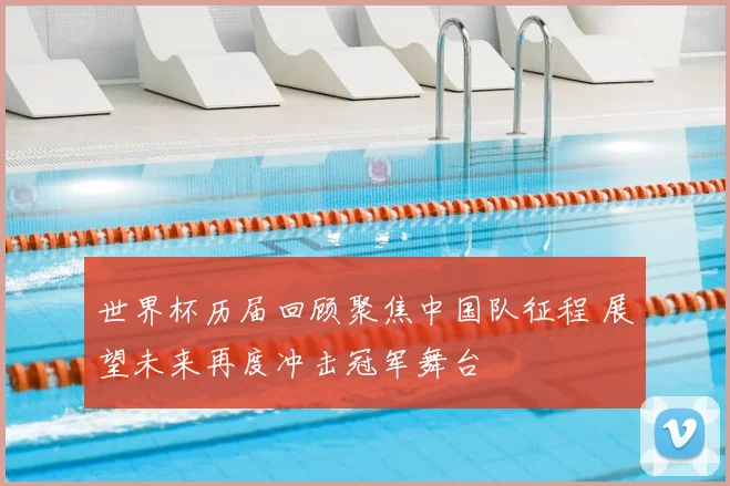 世界杯历届回顾聚焦中国队征程 展望未来再度冲击冠军舞台