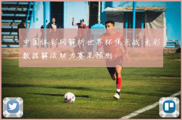 中国体彩网解析世界杯焦点战 竞彩数据解读助力赛果预测