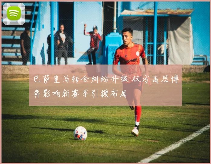 巴萨皇马转会纠纷升级 双方高层博弈影响新赛季引援布局