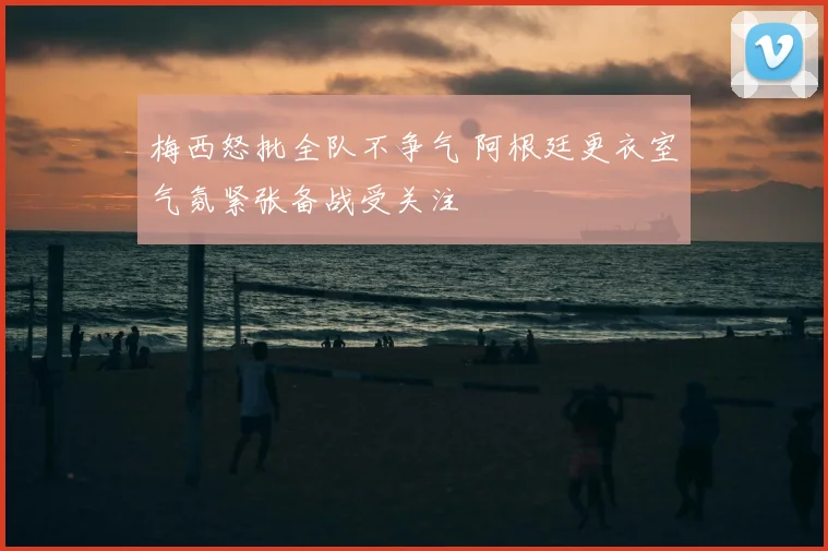 梅西怒批全队不争气 阿根廷更衣室气氛紧张备战受关注