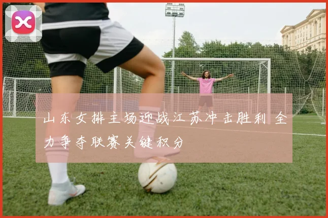 山东女排主场迎战江苏冲击胜利 全力争夺联赛关键积分