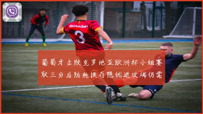 葡萄牙击败克罗地亚欧洲杯小组赛取三分后防轮换存隐忧进攻端仍需提升