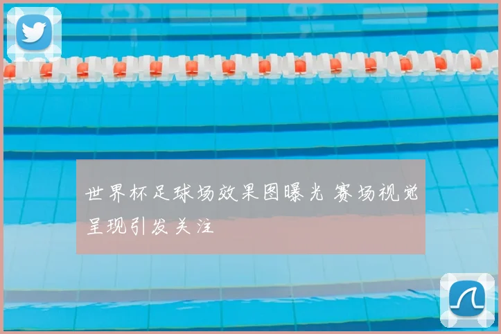 世界杯足球场效果图曝光 赛场视觉呈现引发关注