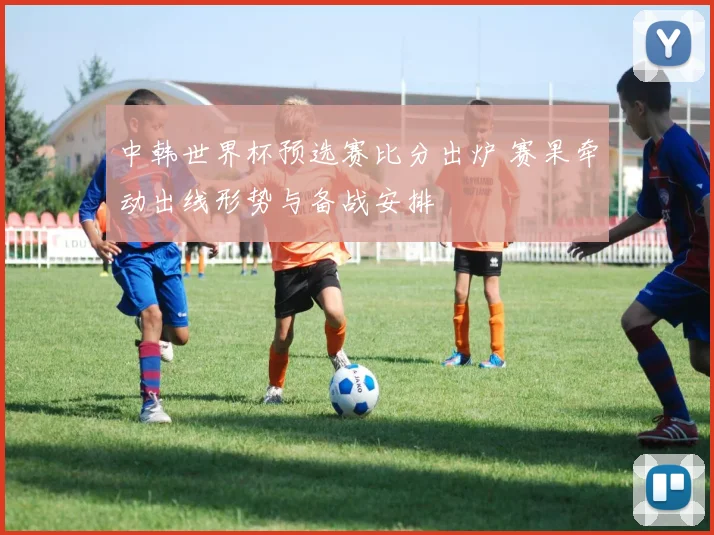 中韩世界杯预选赛比分出炉 赛果牵动出线形势与备战安排