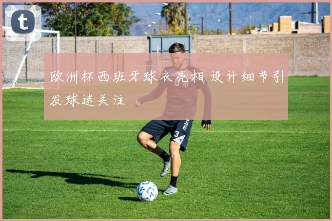 欧洲杯西班牙球衣亮相 设计细节引发球迷关注