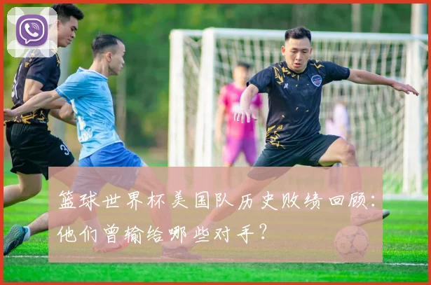 篮球世界杯美国队历史败绩回顾：他们曾输给哪些对手？