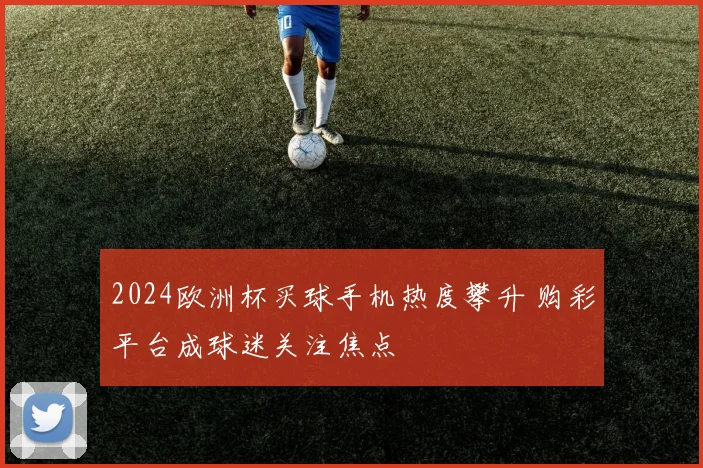 2024欧洲杯买球手机热度攀升 购彩平台成球迷关注焦点