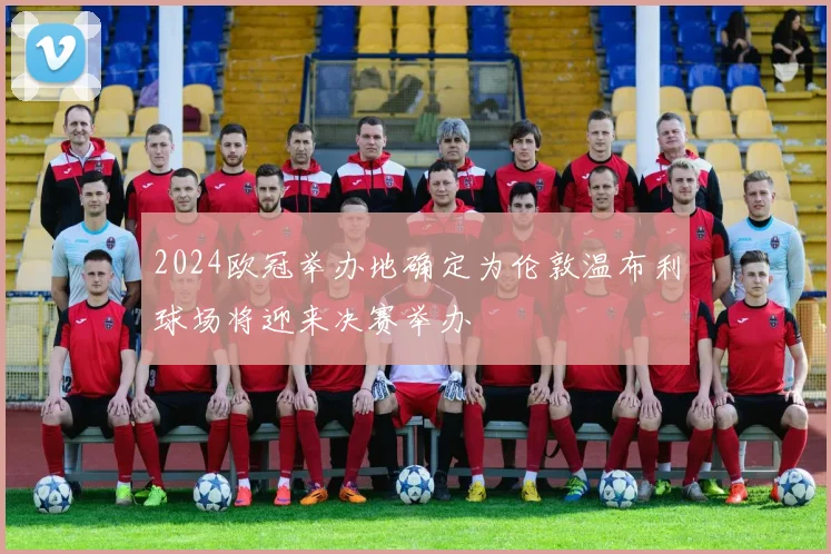 2024欧冠举办地确定为伦敦温布利球场将迎来决赛举办