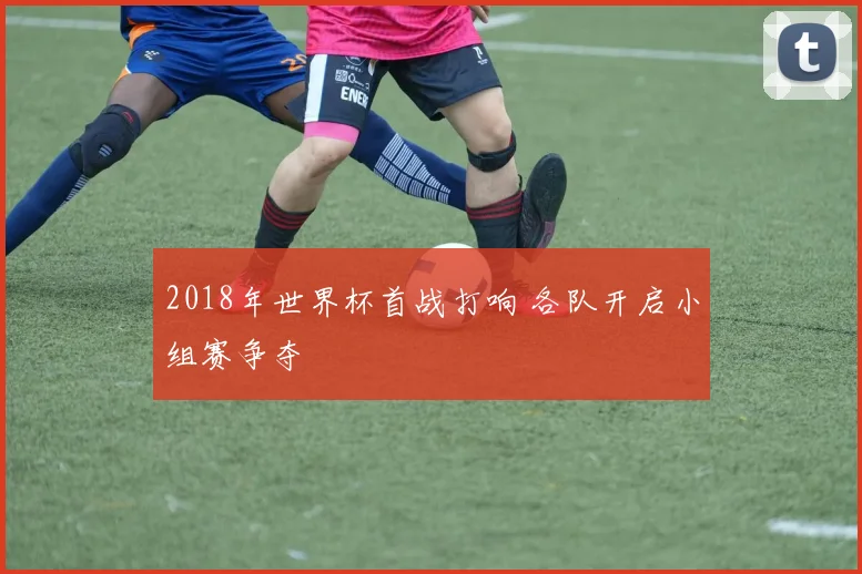 2018年世界杯首战打响 各队开启小组赛争夺