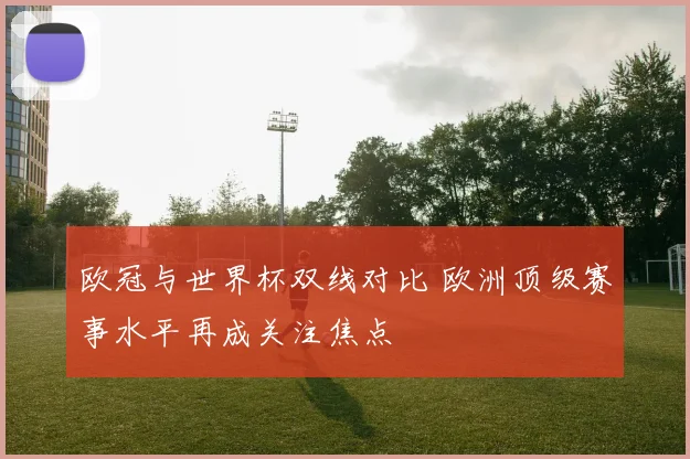 欧冠与世界杯双线对比 欧洲顶级赛事水平再成关注焦点