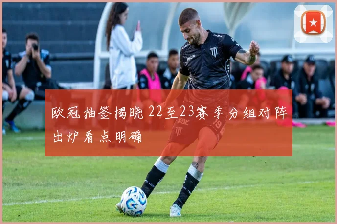 欧冠抽签揭晓 22至23赛季分组对阵出炉看点明确