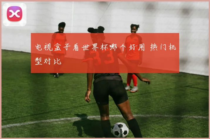 电视盒子看世界杯哪个好用 热门机型对比